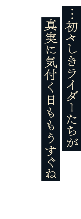 …初々しきライダーたちが 真実に気付く日ももうすぐね