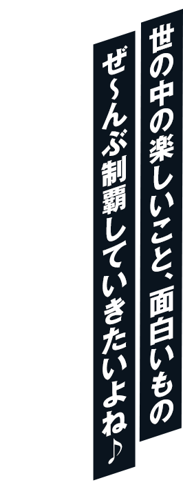 世の中の楽しいこと、面白いもの ぜ～んぶ制覇していきたいよね♪