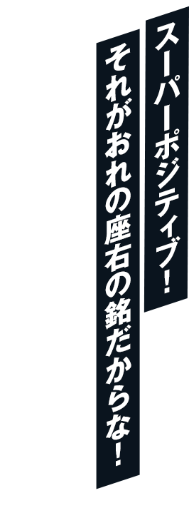 スーパーポジティブ！それがおれの座右の銘だからな！